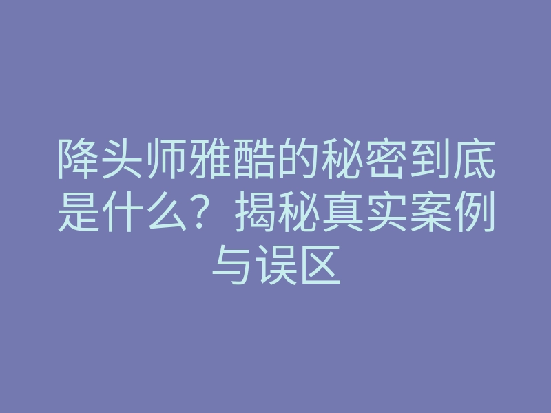 降头师雅酷的秘密到底是什么?揭秘真实案例与误区