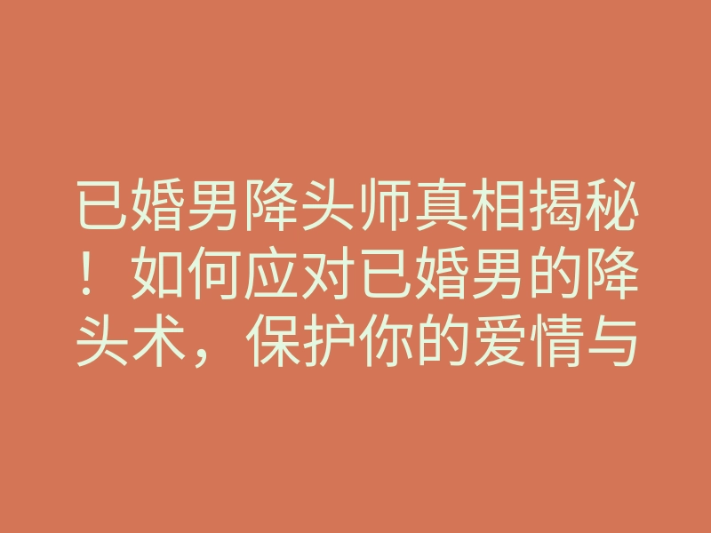 已婚男降头师真相揭秘!如何应对已婚男的降头术,保护你的爱情与家庭