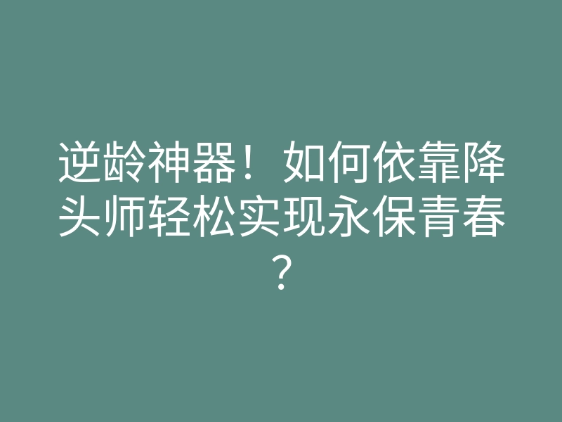 逆龄神器!如何依靠降头师轻松实现永保青春?