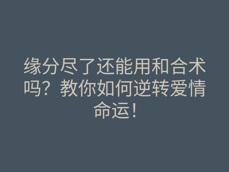 缘分尽了还能用和合术吗?教你如何逆转爱情命运!
