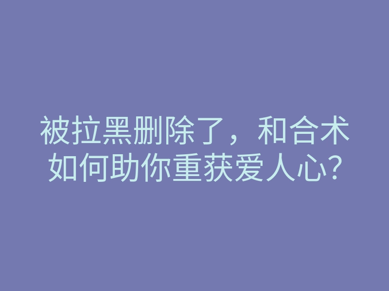 被拉黑删除了,和合术如何助你重获爱人心?