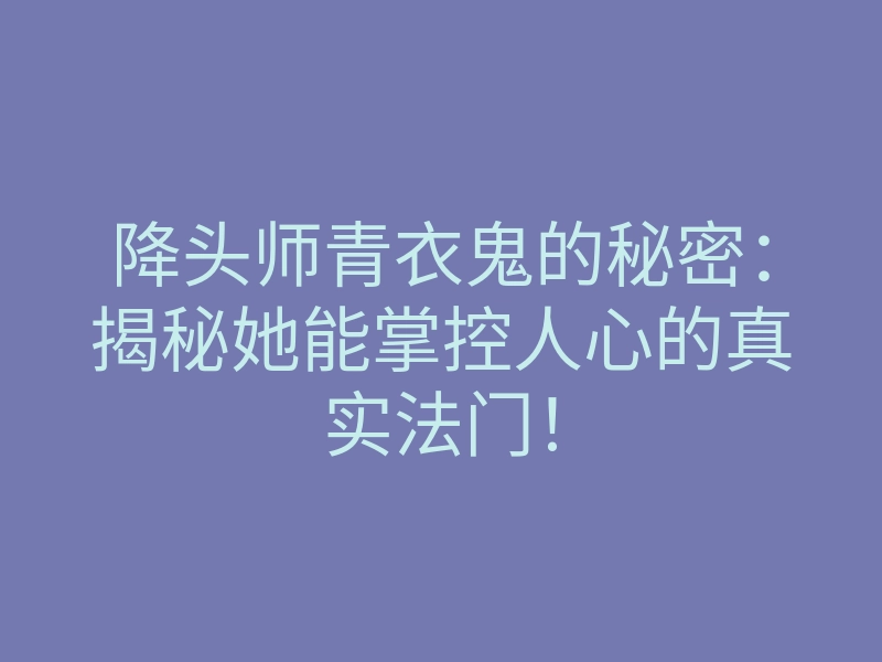 降头师青衣鬼的秘密:揭秘她能掌控人心的真实法门!