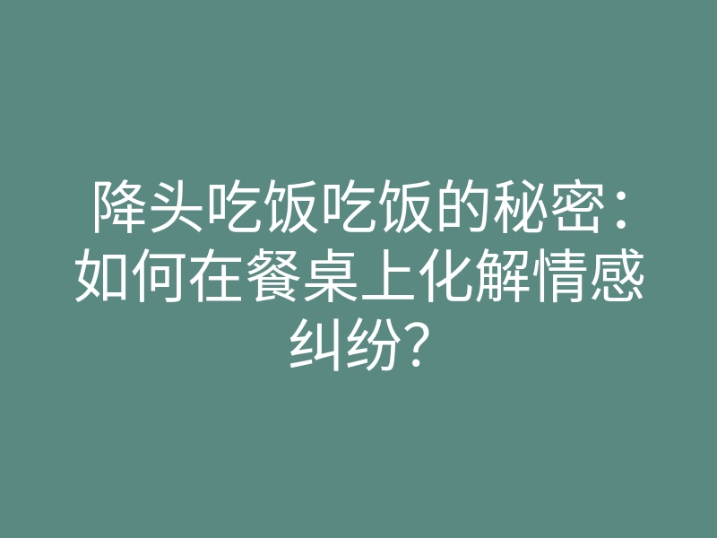 降头吃饭吃饭的秘密:如何在餐桌上化解情感纠纷?