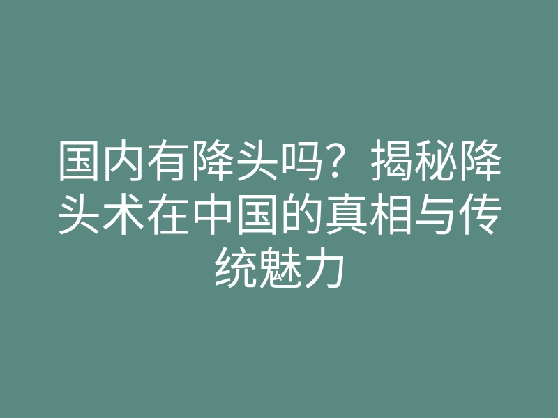 国内有降头吗?揭秘降头术在中国的真相与传统魅力
