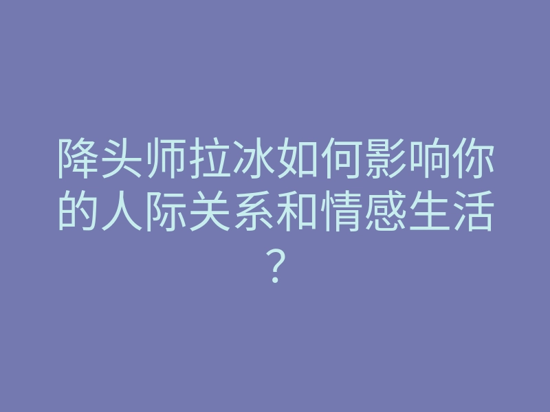 降头师拉冰如何影响你的人际关系和情感生活?