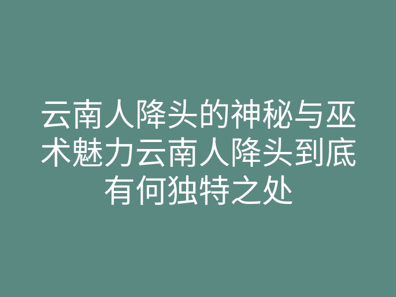 云南人降头的神秘与巫术魅力云南人降头到底有何独特之处