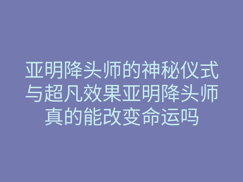 亚明降头师的神秘仪式与超凡效果亚明降头师真的能改变命运吗