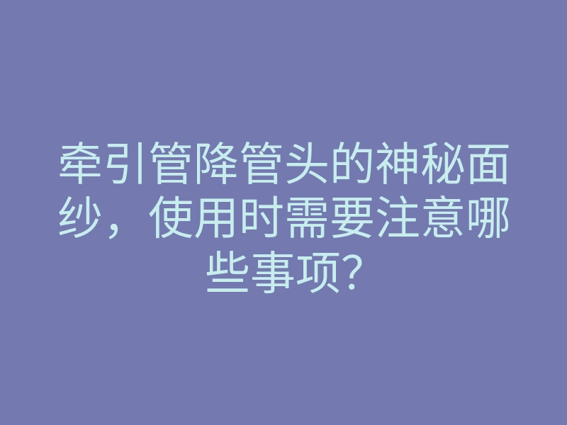 牵引管降管头的神秘面纱,使用时需要注意哪些事项?