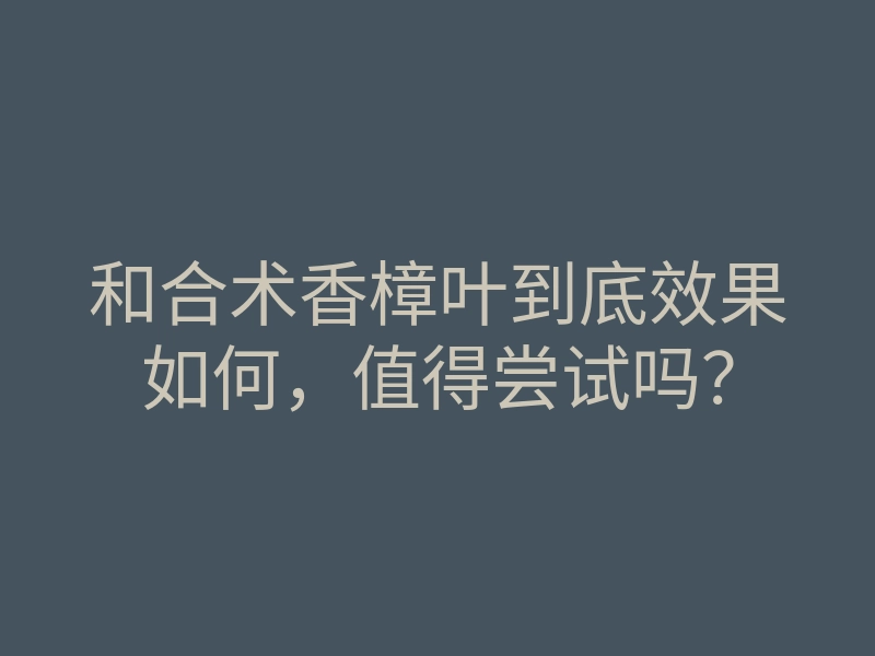 和合术香樟叶到底效果如何,值得尝试吗?
