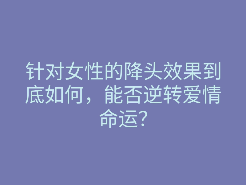 针对女性的降头效果到底如何,能否逆转爱情命运?