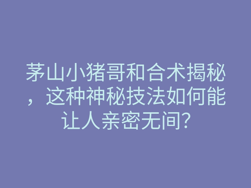茅山小猪哥和合术揭秘,这种神秘技法如何能让人亲密无间?