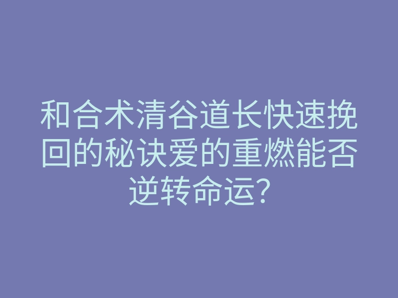 和合术清谷道长快速挽回的秘诀爱的重燃能否逆转命运?