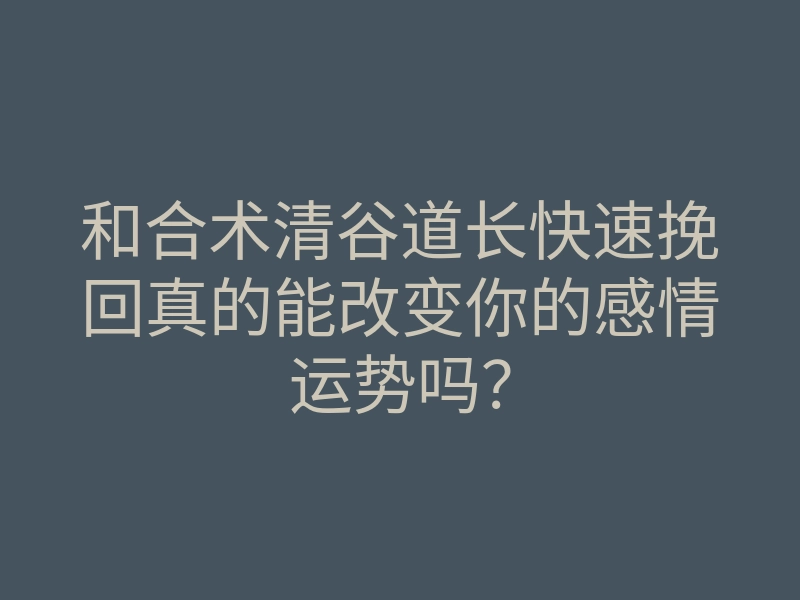 和合术清谷道长快速挽回真的能改变你的感情运势吗?