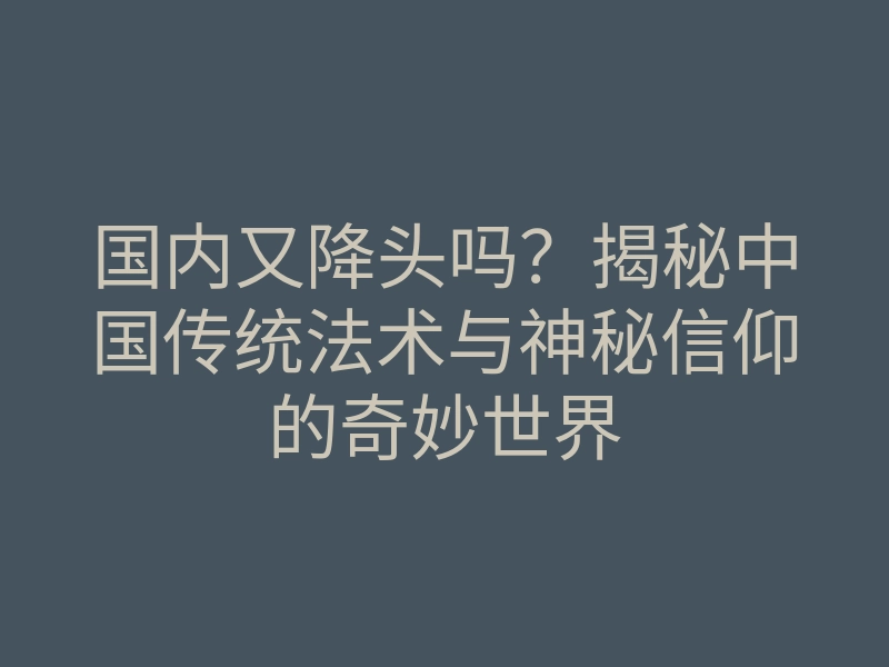 国内又降头吗?揭秘中国传统法术与神秘信仰的奇妙世界