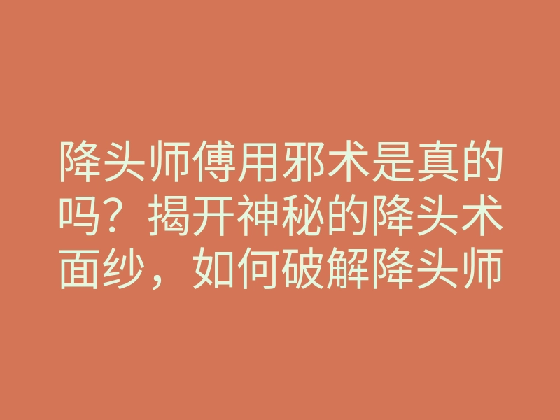 降头师傅用邪术是真的吗?揭开神秘的降头术面纱,如何破解降头师傅的邪术影响
