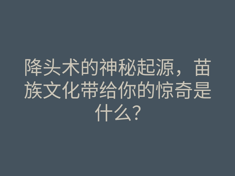 降头术的神秘起源,苗族文化带给你的惊奇是什么?
