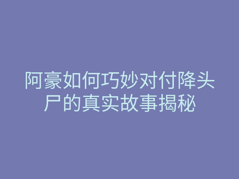阿豪如何巧妙对付降头尸的真实故事揭秘