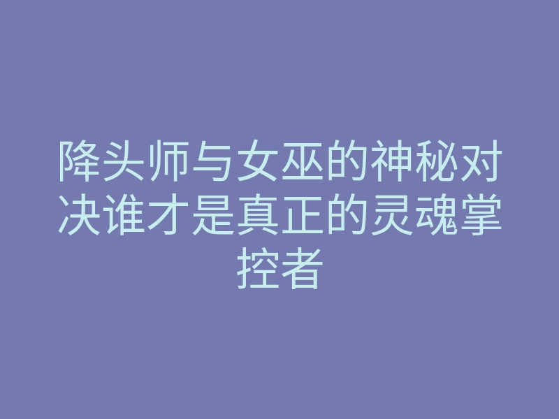 降头师与女巫的神秘对决谁才是真正的灵魂掌控者
