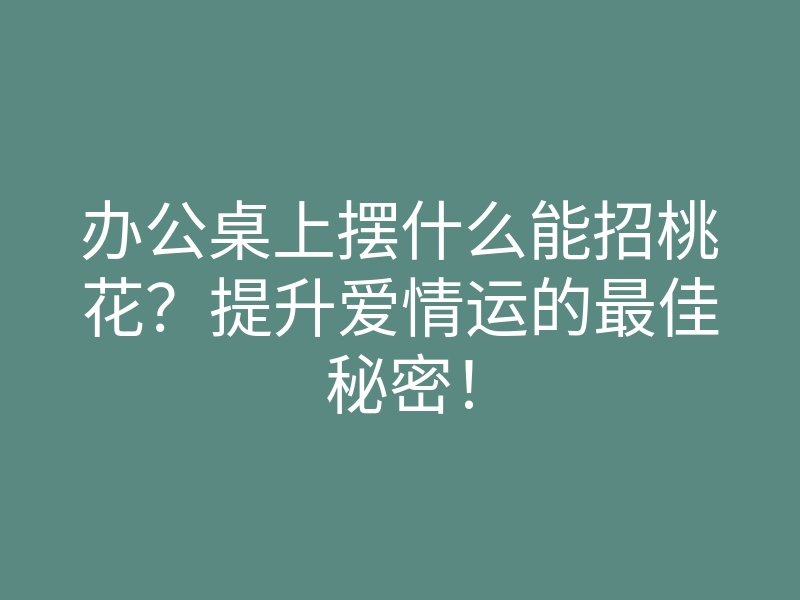 办公桌上摆什么能招桃花?提升爱情运的最佳秘密!