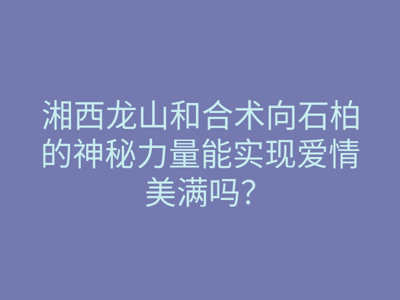 湘西龙山和合术向石柏的神秘力量能实现爱情美满吗?