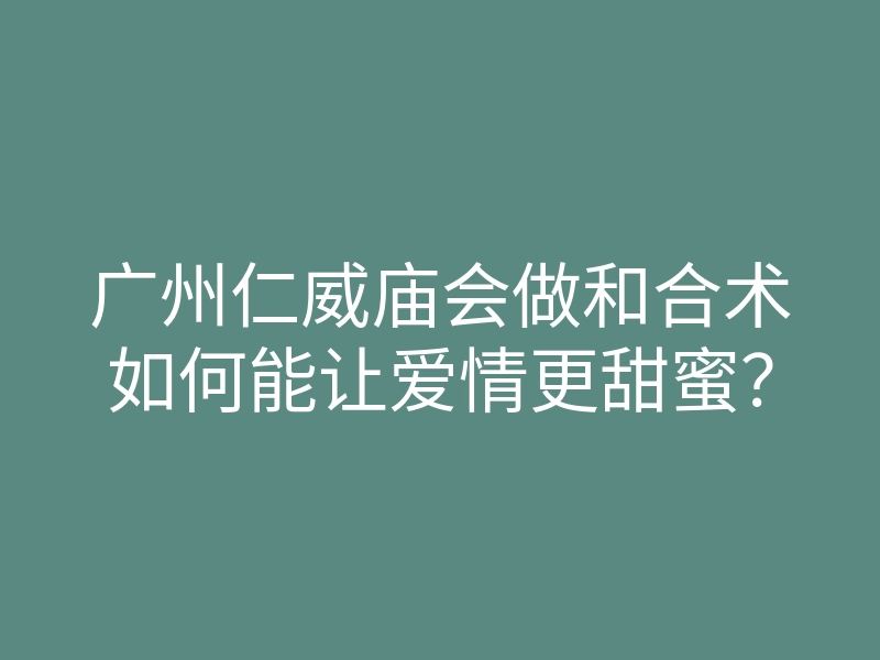 广州仁威庙会做和合术如何能让爱情更甜蜜?
