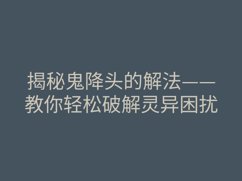 揭秘鬼降头的解法——教你轻松破解灵异困扰