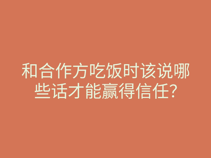 和合作方吃饭时该说哪些话才能赢得信任?