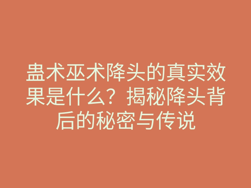 蛊术巫术降头的真实效果是什么?揭秘降头背后的秘密与传说