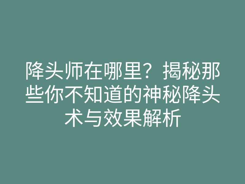 降头师在哪里?揭秘那些你不知道的神秘降头术与效果解析