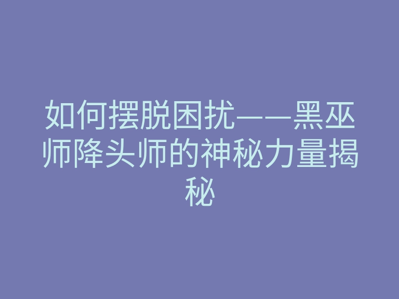 如何摆脱困扰——黑巫师降头师的神秘力量揭秘