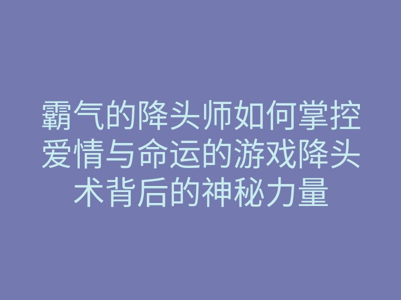 霸气的降头师如何掌控爱情与命运的游戏降头术背后的神秘力量
