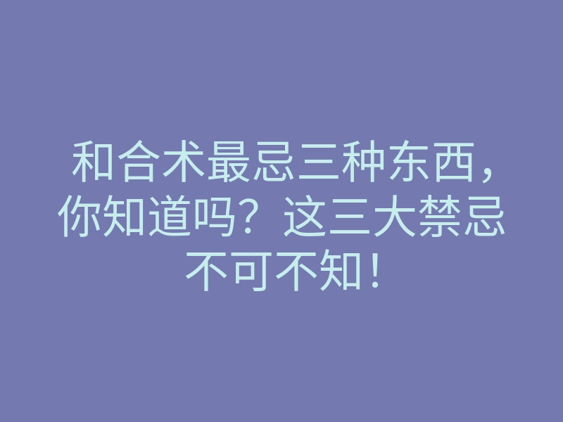 和合术最忌三种东西,你知道吗?这三大禁忌不可不知!
