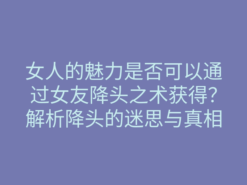 女人的魅力是否可以通过女友降头之术获得?解析降头的迷思与真相