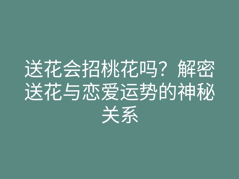 送花会招桃花吗?解密送花与恋爱运势的神秘关系