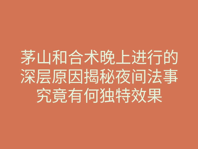茅山和合术晚上进行的深层原因揭秘夜间法事究竟有何独特效果