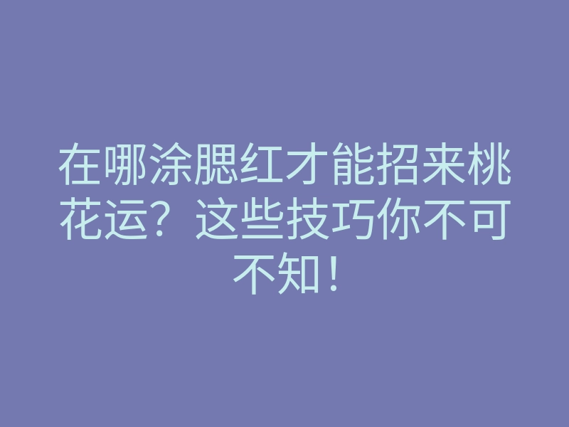 在哪涂腮红才能招来桃花运?这些技巧你不可不知!
