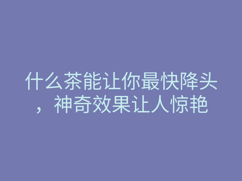 什么茶能让你最快降头,神奇效果让人惊艳