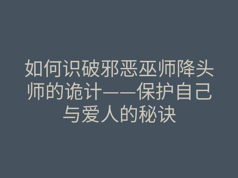 如何识破邪恶巫师降头师的诡计——保护自己与爱人的秘诀