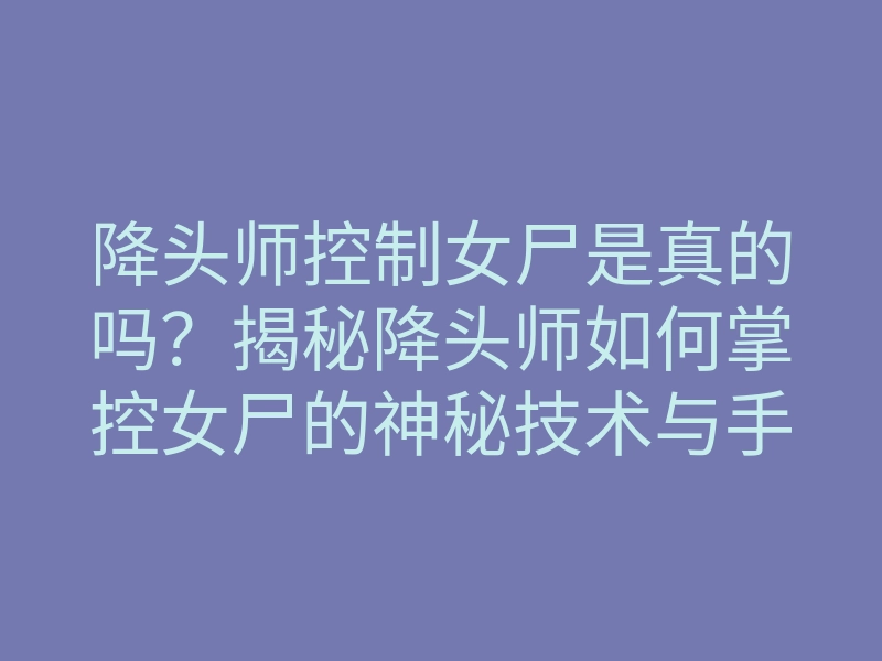 降头师控制女尸是真的吗?揭秘降头师如何掌控女尸的神秘技术与手法