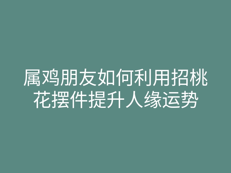 属鸡朋友如何利用招桃花摆件提升人缘运势