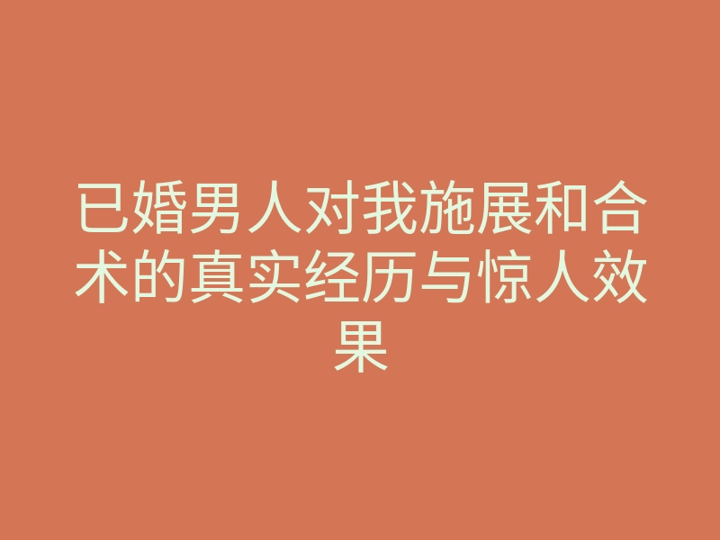 已婚男人对我施展和合术的真实经历与惊人效果