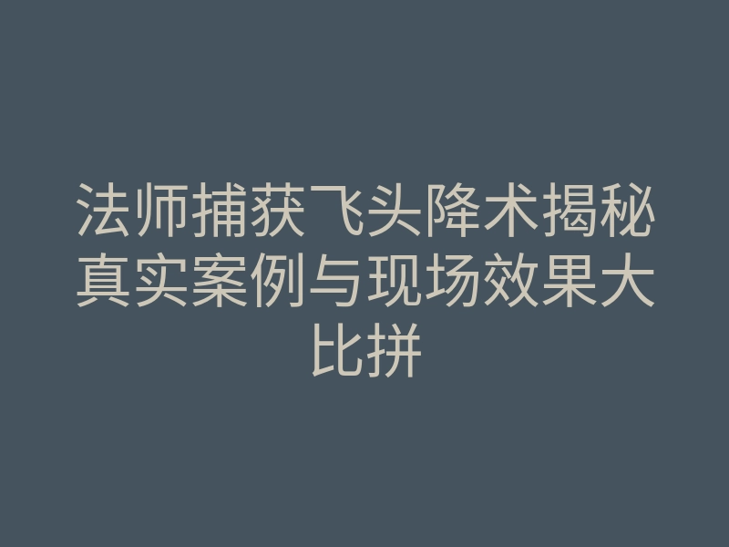 法师捕获飞头降术揭秘真实案例与现场效果大比拼