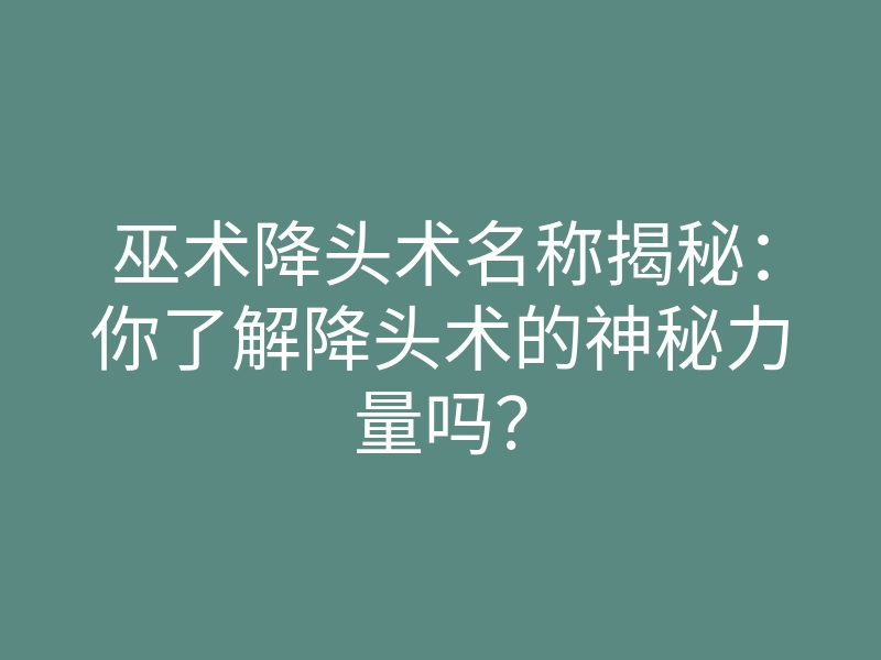 巫术降头术名称揭秘:你了解降头术的神秘力量吗?