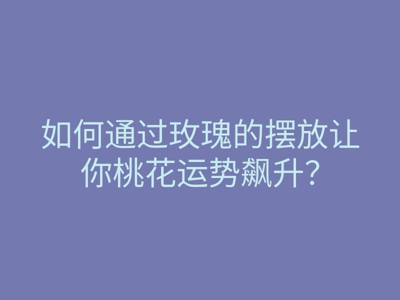 如何通过玫瑰的摆放让你桃花运势飙升？