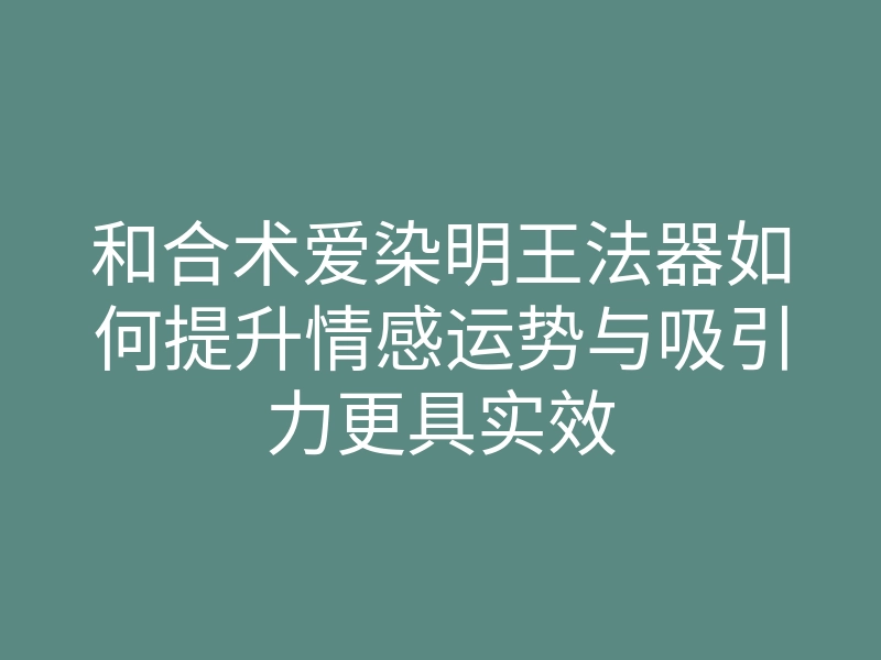 和合术爱染明王法器如何提升情感运势与吸引力更具实效