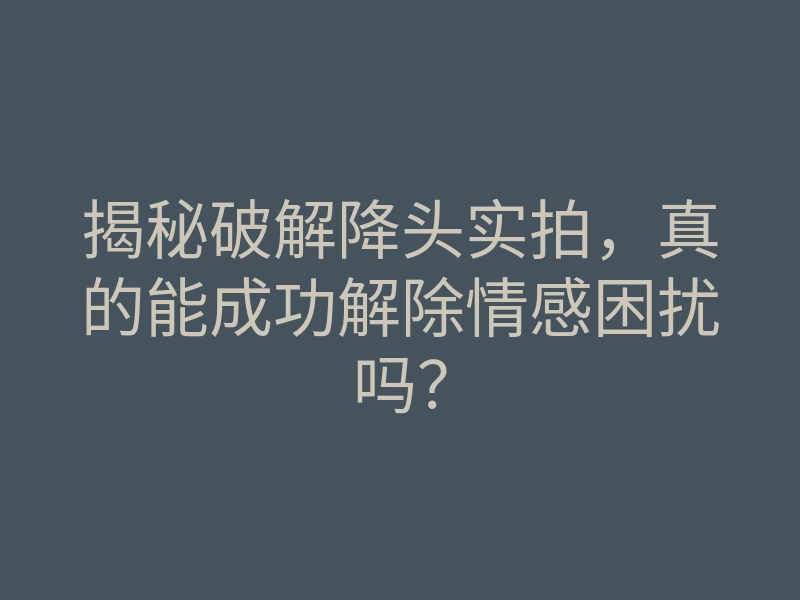 揭秘破解降头实拍,真的能成功解除情感困扰吗?