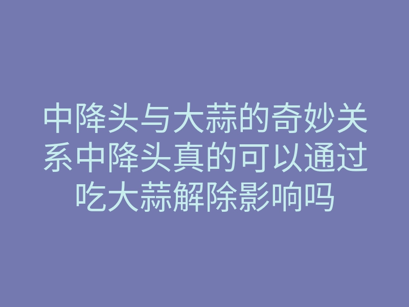 中降头与大蒜的奇妙关系中降头真的可以通过吃大蒜解除影响吗