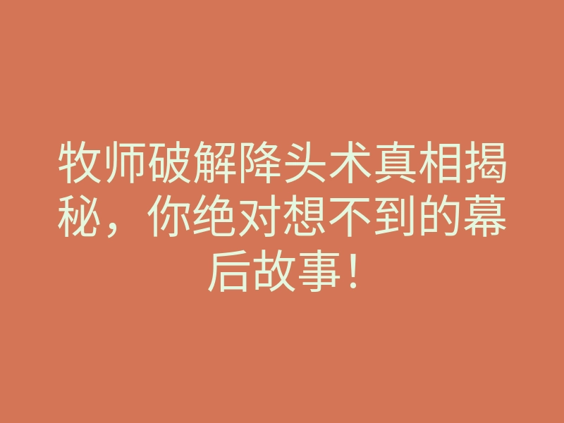 牧师破解降头术真相揭秘,你绝对想不到的幕后故事!