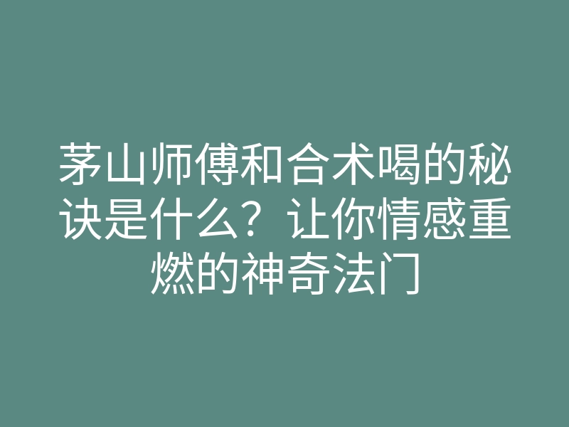 茅山师傅和合术喝的秘诀是什么？让你情感重燃的神奇法门