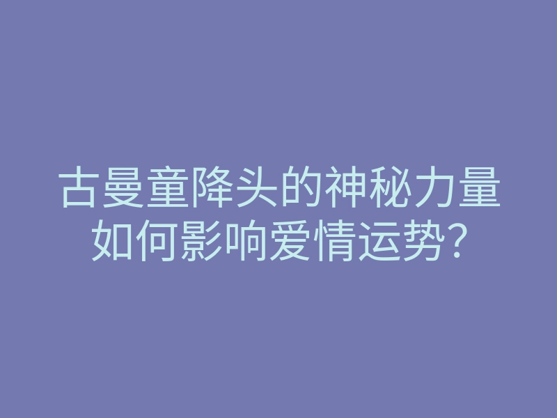 古曼童降头的神秘力量如何影响爱情运势?